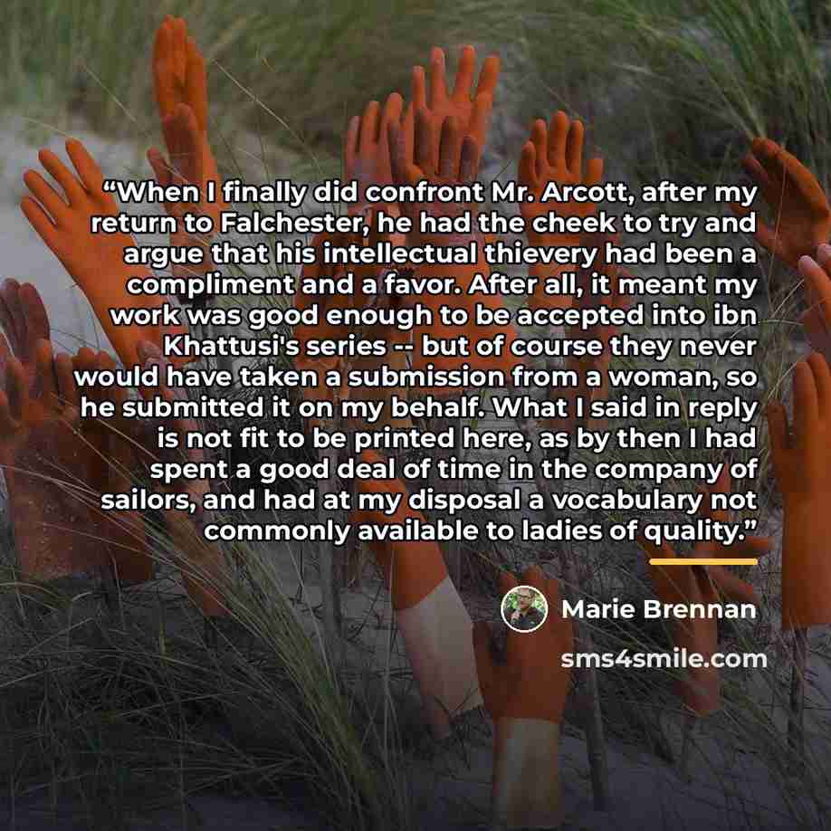 “When I finally did confront Mr. Arcott, after my return to Falchester, he had the cheek to try and argue that his intellectual thievery had been a compliment and a favor. After all, it meant my work was good enough to be accepted into ibn Khattusi's series -- but of course they never would have…” quote by Marie Brennan