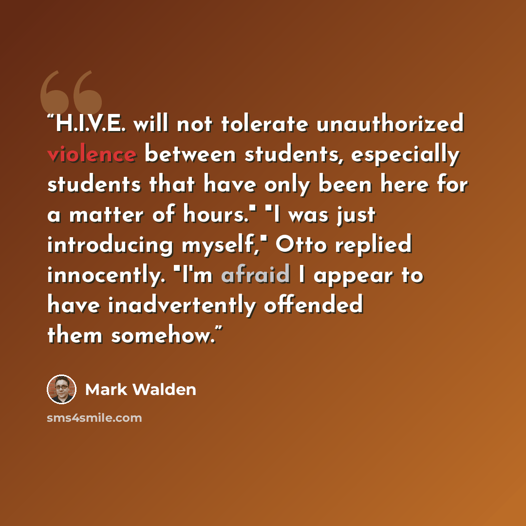 “H.I.V.E. will not tolerate unauthorized violence between students, especially students that have only been here for a matter of hours." "I was just introducing myself," Otto replied innocently. "I'm afraid I appear to have inadvertently offended them somehow.” quote by Mark Walden