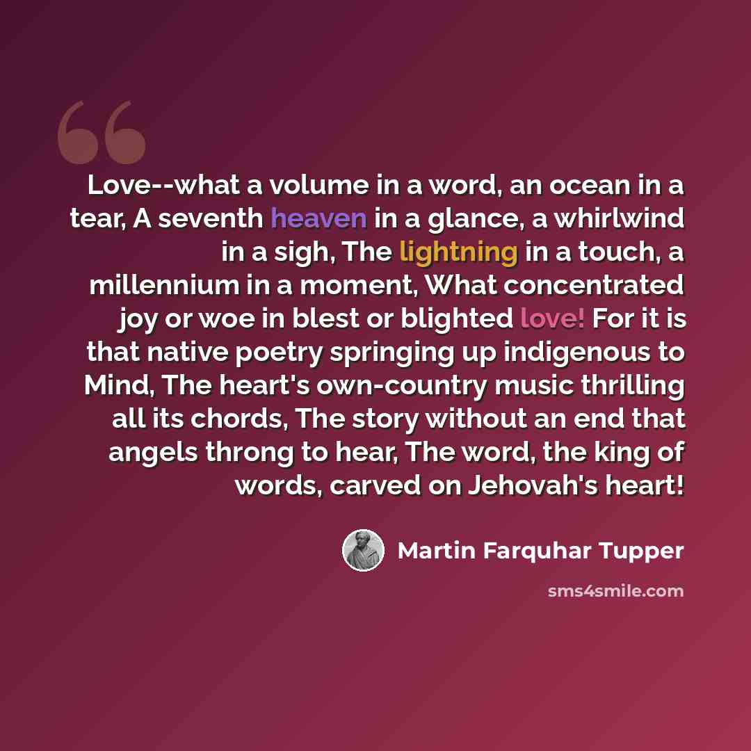 “Love--what a volume in a word, an ocean in a tear, A seventh heaven in a glance, a whirlwind in a sigh, The lightning in a touch, a millennium in a moment, What concentrated joy or woe in blest or blighted love! For it is that native poetry springing up indigenous to Mind, The heart's own-country…” quote by Martin Farquhar Tupper