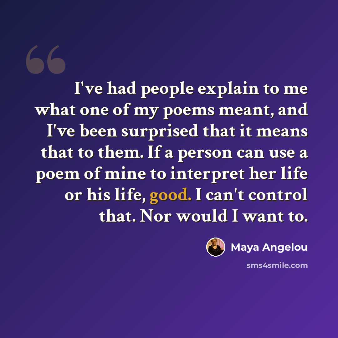 “I've had people explain to me what one of my poems meant, and I've been surprised that it means that to them. If a person can use a poem of mine to interpret her life or his life, good. I can't control that. Nor would I want to.” quote by Maya Angelou