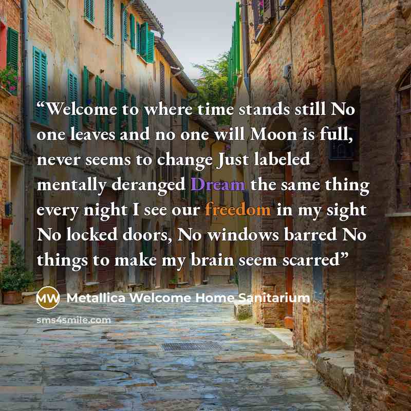 “Welcome to where time stands still No one leaves and no one will Moon is full, never seems to change Just labeled mentally deranged Dream the same thing every night I see our freedom in my sight No locked doors, No windows barred No things to make my brain seem scarred” quote by Metallica Welcome Home Sanitarium