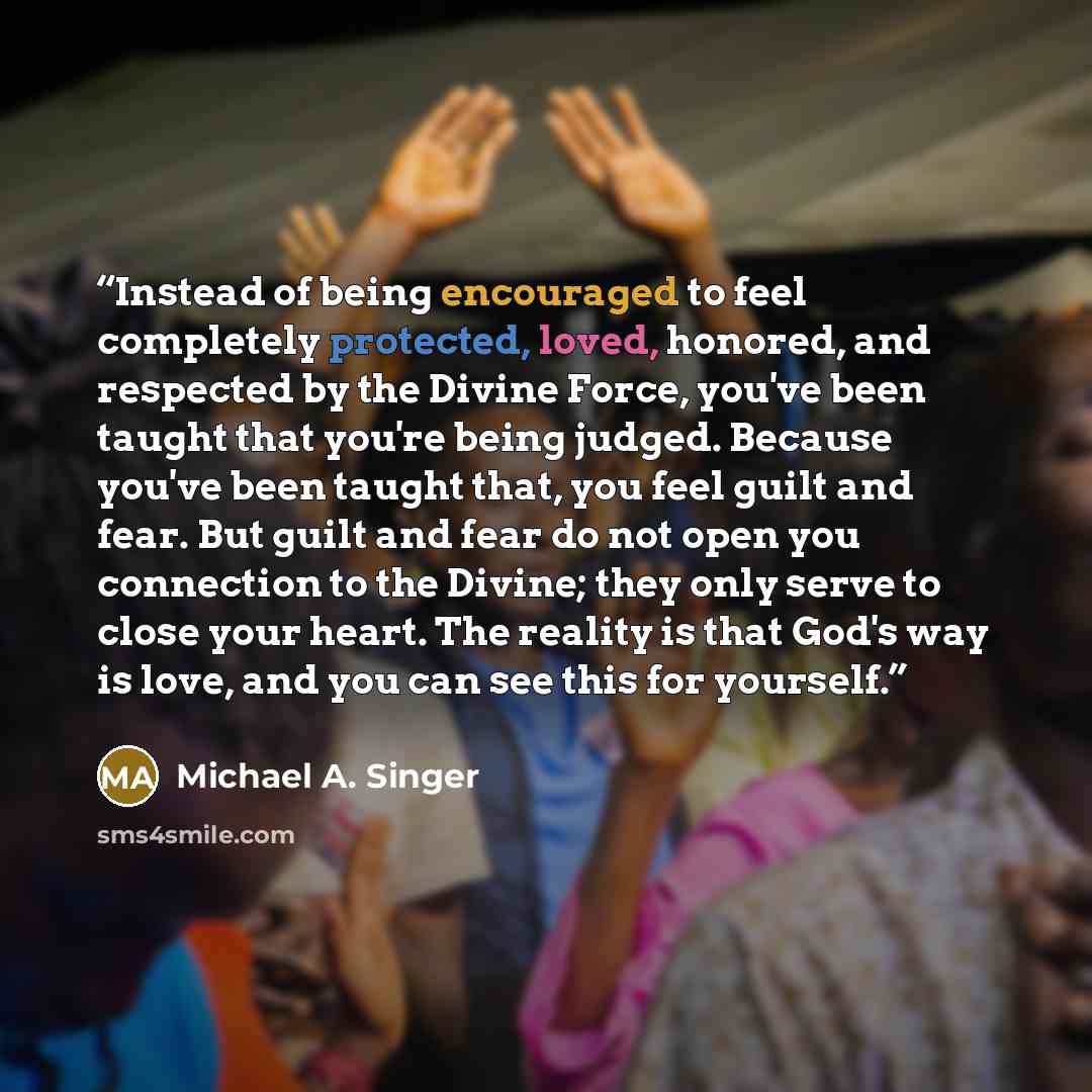 “Instead of being encouraged to feel completely protected, loved, honored, and respected by the Divine Force, you've been taught that you're being judged. Because you've been taught that, you feel guilt and fear. But guilt and fear do not open you connection to the Divine; they only serve to close…” quote by Michael A. Singer
