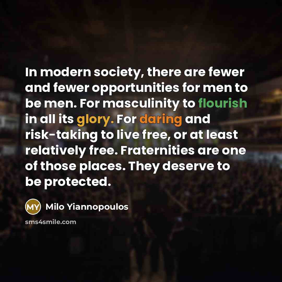 “In modern society, there are fewer and fewer opportunities for men to be men. For masculinity to flourish in all its glory. For daring and risk-taking to live free, or at least relatively free. Fraternities are one of those places. They deserve to be protected.” quote by Milo Yiannopoulos