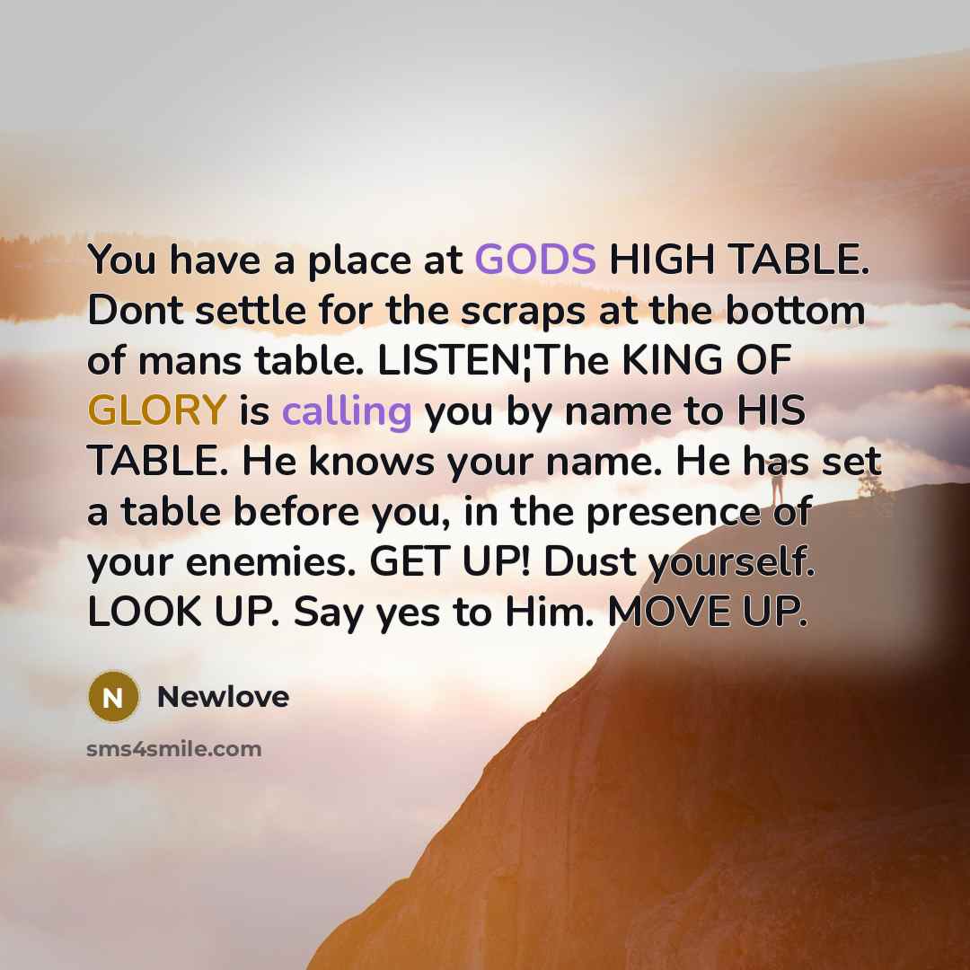 “You have a place at GODS HIGH TABLE. Dont settle for the scraps at the bottom of mans table. LISTEN¦The KING OF GLORY is calling you by name to HIS TABLE. He knows your name. He has set a table before you, in the presence of your enemies. GET UP! Dust yourself. LOOK UP. Say yes to Him. MOVE UP.” quote by Newlove