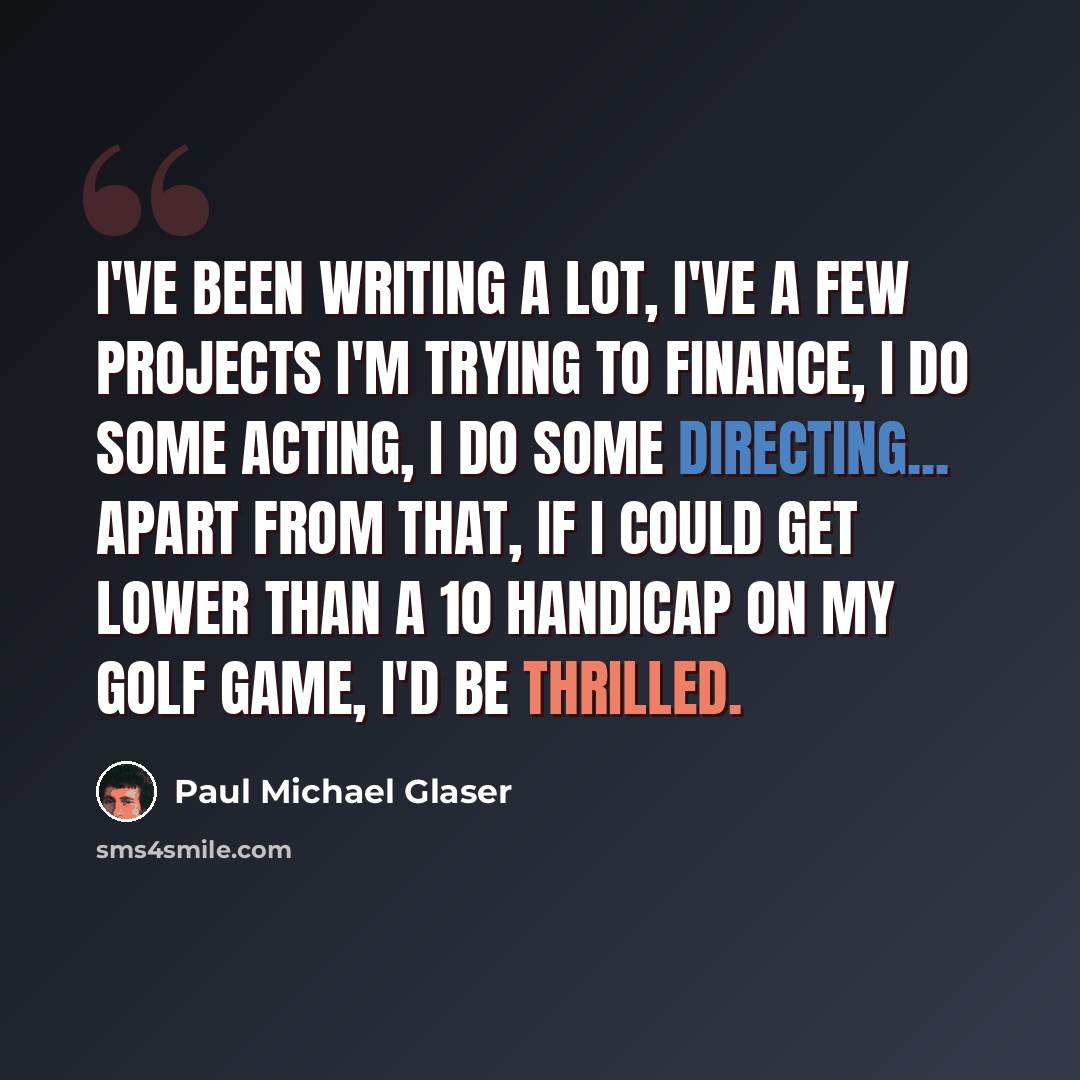 “I've been writing a lot, I've a few projects I'm trying to finance, I do some acting, I do some directing... Apart from that, if I could get lower than a 10 handicap on my golf game, I'd be thrilled.” quote by Paul Michael Glaser