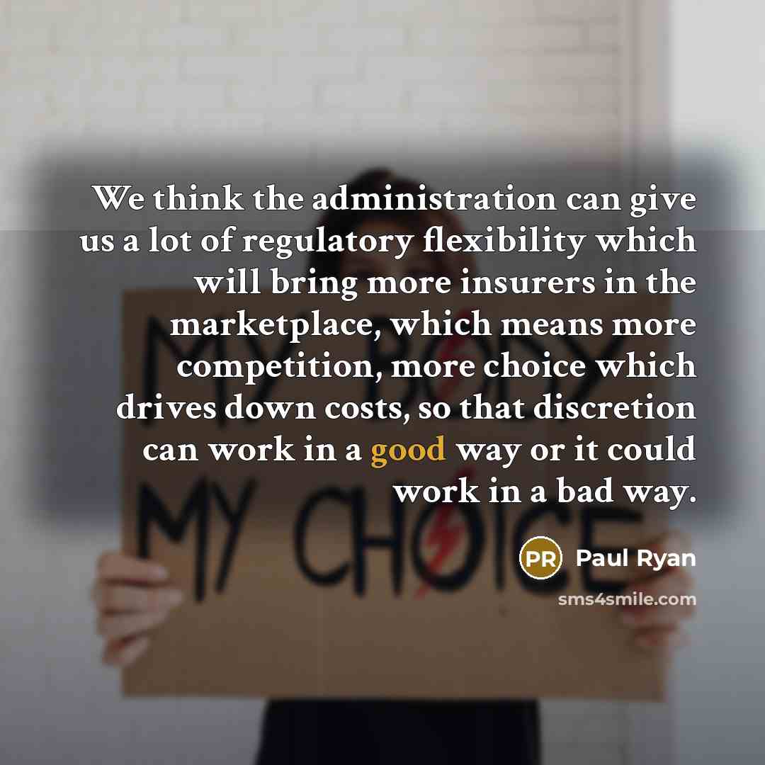 “We think the administration can give us a lot of regulatory flexibility which will bring more insurers in the marketplace, which means more competition, more choice which drives down costs, so that discretion can work in a good way or it could work in a bad way.” quote by Paul Ryan