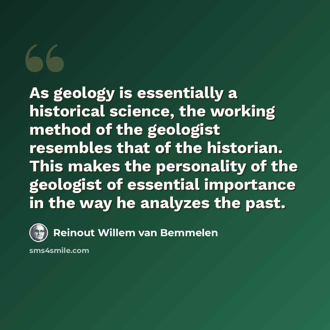 “As geology is essentially a historical science, the working method of the geologist resembles that of the historian. This makes the personality of the geologist of essential importance in the way he analyzes the past.” quote by Reinout Willem van Bemmelen