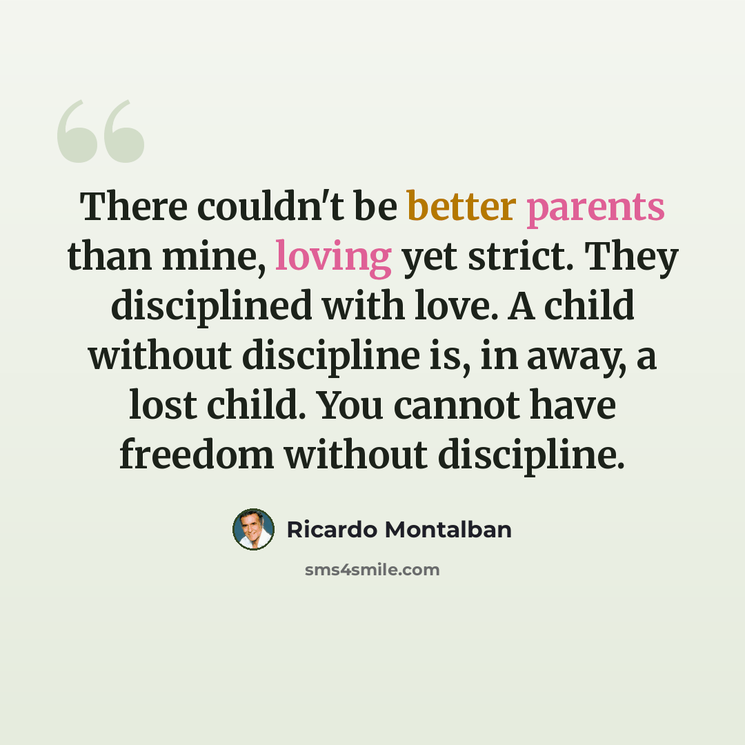 “There couldn't be better parents than mine, loving yet strict. They disciplined with love. A child without discipline is, in away, a lost child. You cannot have freedom without discipline.” quote by Ricardo Montalban