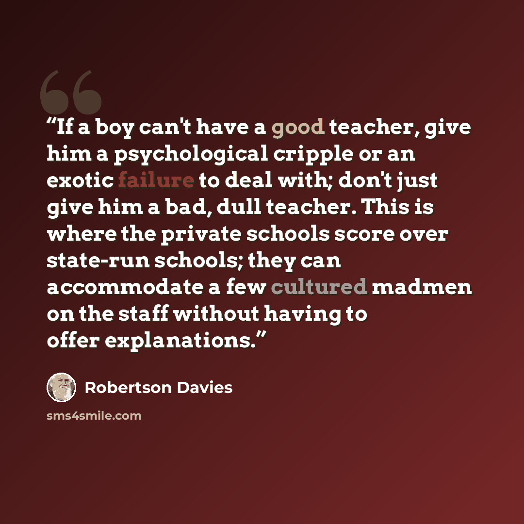 “If a boy can't have a good teacher, give him a psychological cripple or an exotic failure to deal with; don't just give him a bad, dull teacher. This is where the private schools score over state-run schools; they can accommodate a few cultured madmen on the staff without having to offer…” quote by Robertson Davies