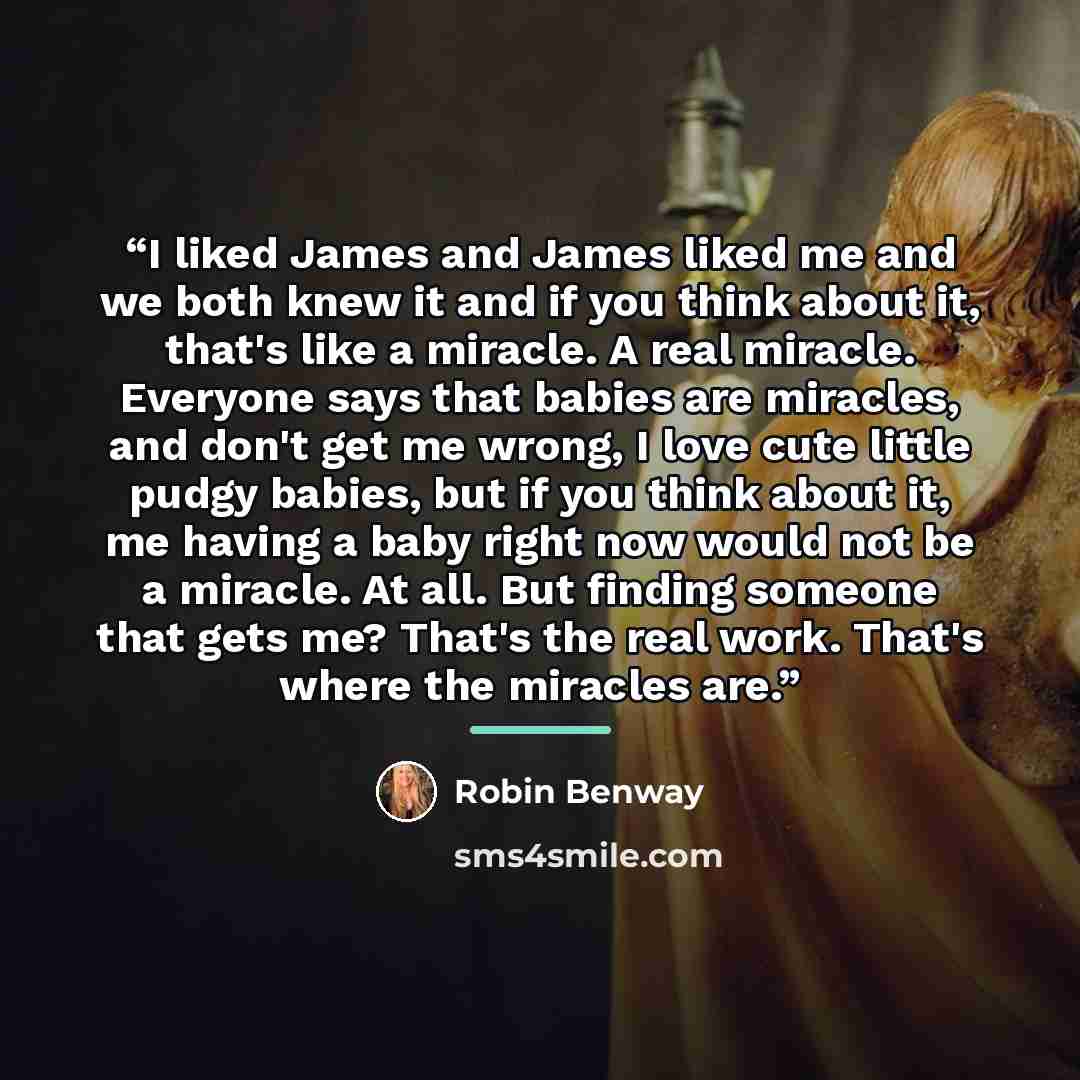 “I liked James and James liked me and we both knew it and if you think about it, that's like a miracle. A real miracle. Everyone says that babies are miracles, and don't get me wrong, I love cute little pudgy babies, but if you think about it, me having a baby right now would not be a miracle. At…” quote by Robin Benway