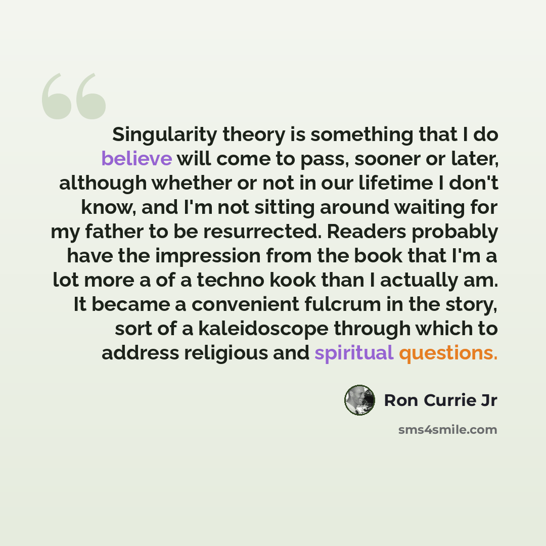 “Singularity theory is something that I do believe will come to pass, sooner or later, although whether or not in our lifetime I don't know, and I'm not sitting around waiting for my father to be resurrected. Readers probably have the impression from the book that I'm a lot more a of a techno kook…” quote by Ron Currie Jr