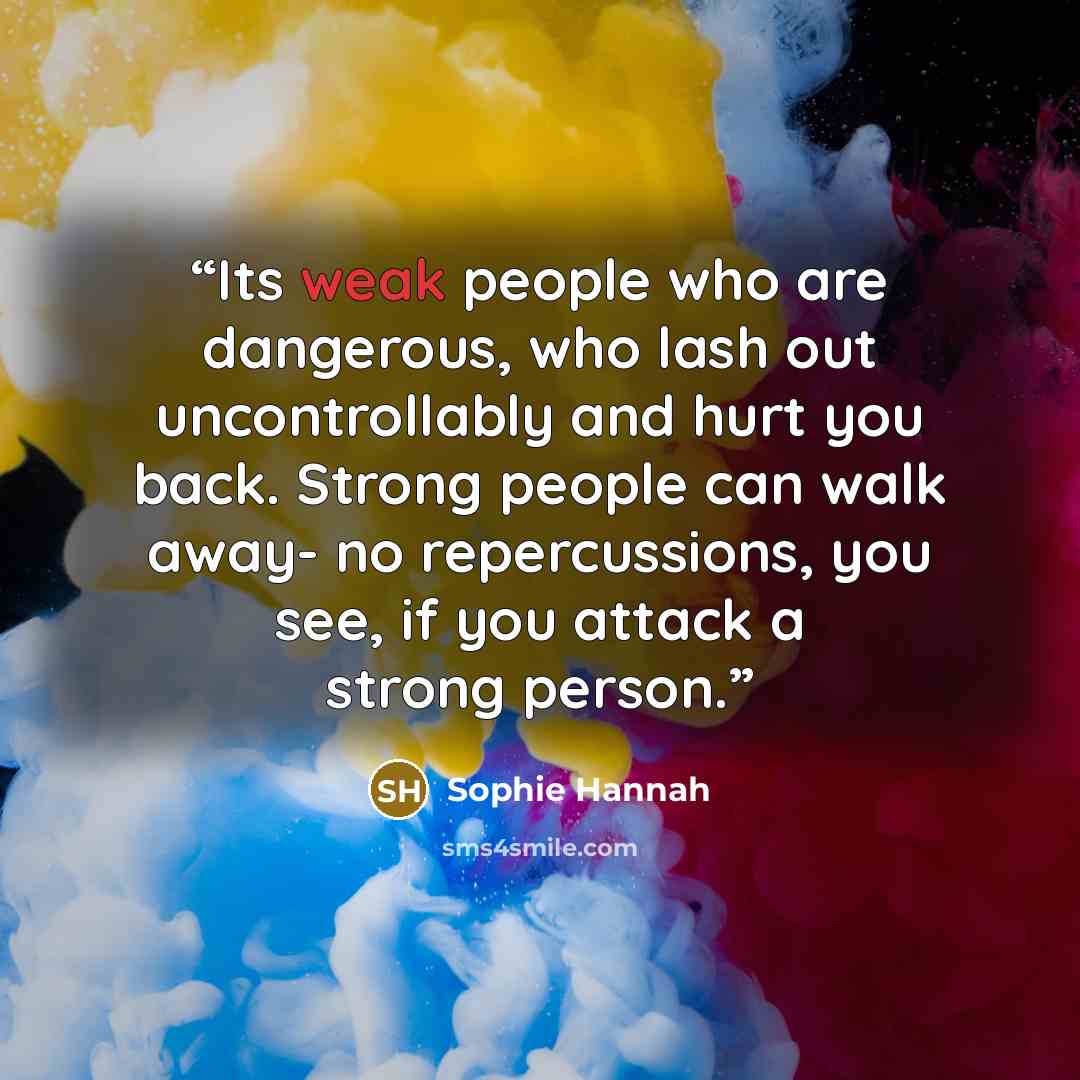 “Its weak people who are dangerous, who lash out uncontrollably and hurt you back. Strong people can walk away- no repercussions, you see, if you attack a strong person.” quote by Sophie Hannah