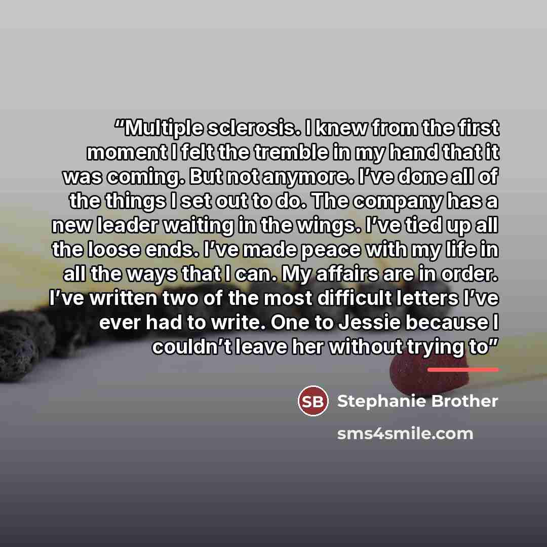 “Multiple sclerosis. I knew from the first moment I felt the tremble in my hand that it was coming. But not anymore. I’ve done all of the things I set out to do. The company has a new leader waiting in the wings. I’ve tied up all the loose ends. I’ve made peace with my life in all the ways that I…” quote by Stephanie Brother