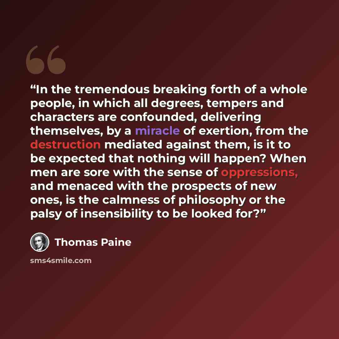 “In the tremendous breaking forth of a whole people, in which all degrees, tempers and characters are confounded, delivering themselves, by a miracle of exertion, from the destruction mediated against them, is it to be expected that nothing will happen? When men are sore with the sense of…” quote by Thomas Paine
