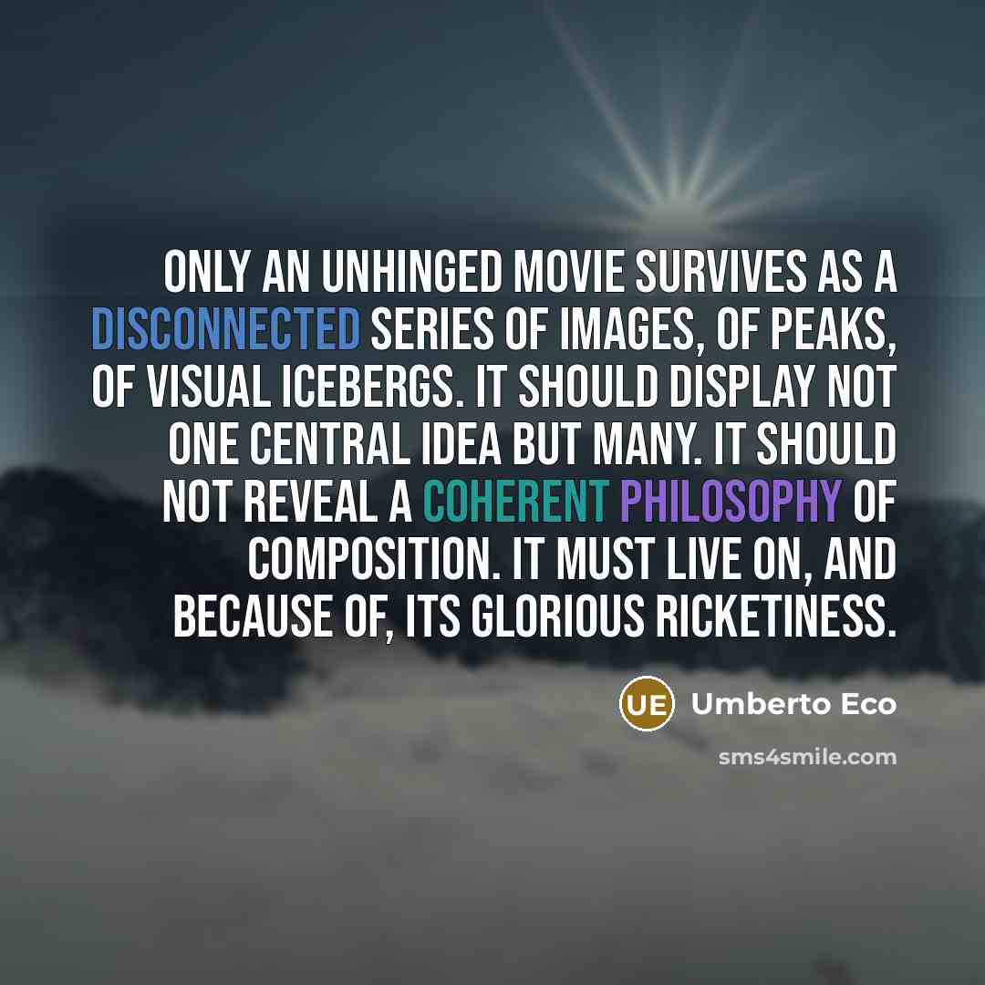 “Only an unhinged movie survives as a disconnected series of images, of peaks, of visual icebergs. It should display not one central idea but many. It should not reveal a coherent philosophy of composition. It must live on, and because of, its glorious ricketiness.” quote by Umberto Eco