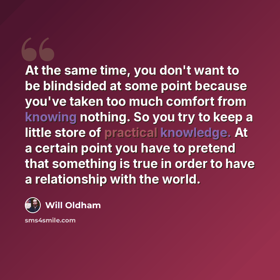 “At the same time, you don't want to be blindsided at some point because you've taken too much comfort from knowing nothing. So you try to keep a little store of practical knowledge. At a certain point you have to pretend that something is true in order to have a relationship with the world.” quote by Will Oldham
