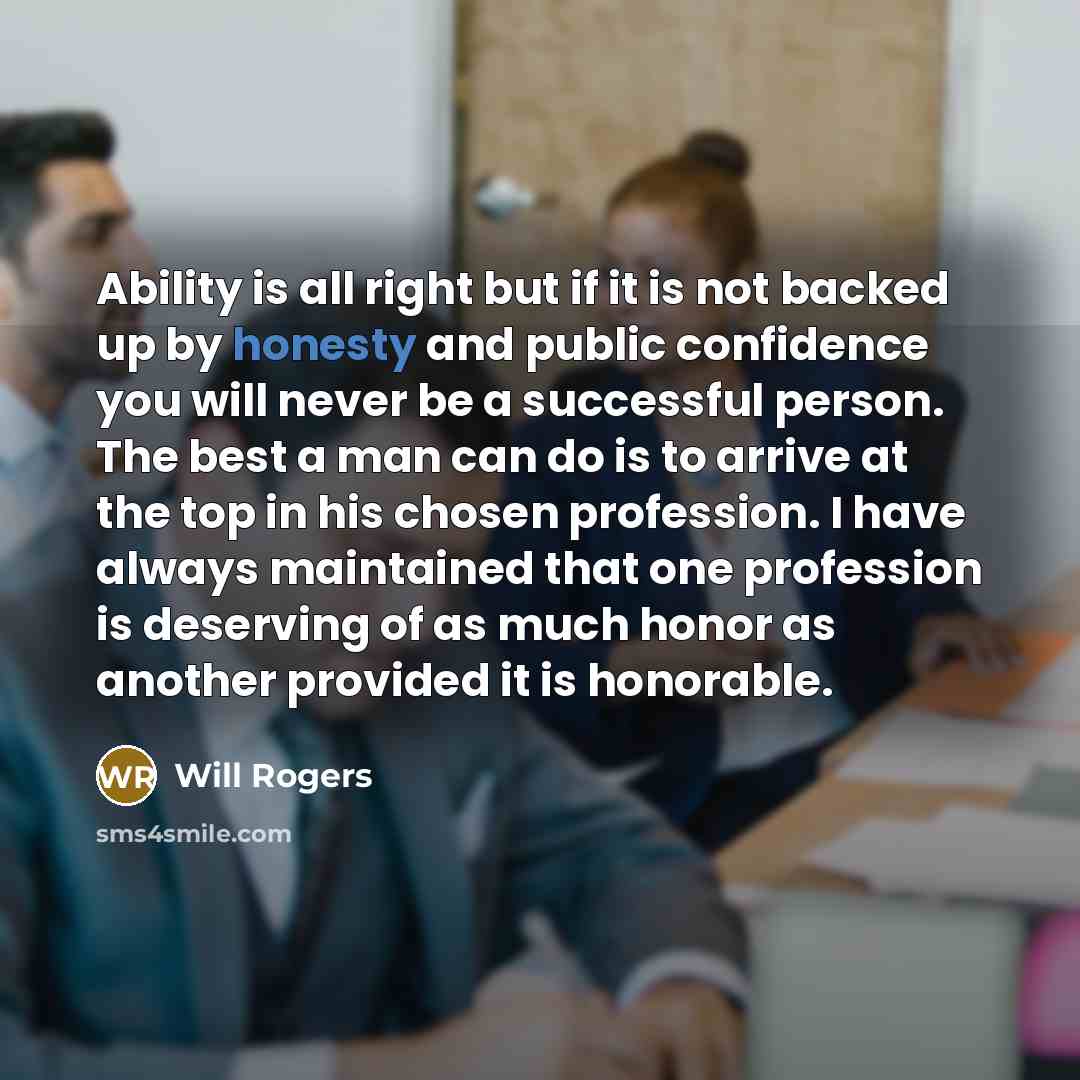 “Ability is all right but if it is not backed up by honesty and public confidence you will never be a successful person. The best a man can do is to arrive at the top in his chosen profession. I have always maintained that one profession is deserving of as much honor as another provided it is…” quote by Will Rogers