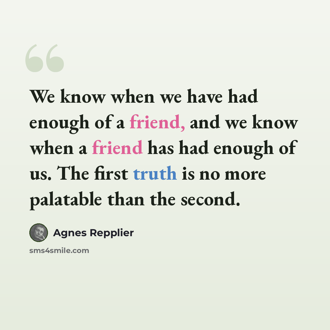 “We know when we have had enough of a friend, and we know when a friend has had enough of us. The first truth is no more palatable than the second.” quote by Agnes Repplier