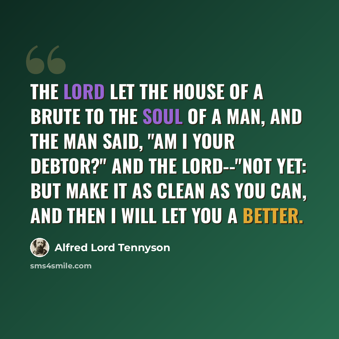 “The Lord let the house of a brute to the soul of a man, And the man said, "Am I your debtor?" And the Lord--"Not yet: but make it as clean as you can, And then I will let you a better.” quote by Alfred Lord Tennyson