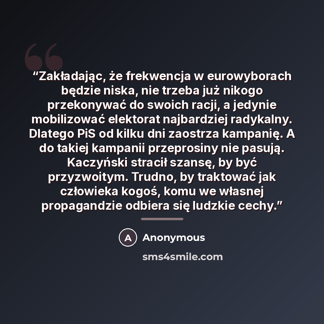 “Zakładając, że frekwencja w eurowyborach będzie niska, nie trzeba już nikogo przekonywać do swoich racji, a jedynie mobilizować elektorat najbardziej radykalny. Dlatego PiS od kilku dni zaostrza kampanię. A do takiej kampanii przeprosiny nie pasują. Kaczyński stracił szansę, by być przyzwoitym…” quote by Anonymous