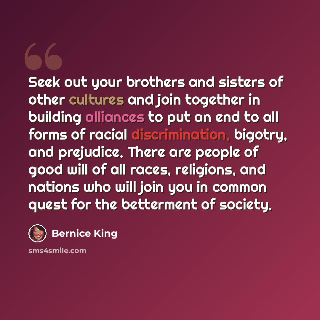 “Seek out your brothers and sisters of other cultures and join together in building alliances to put an end to all forms of racial discrimination, bigotry, and prejudice. There are people of good will of all races, religions, and nations who will join you in common quest for the betterment of…” quote by Bernice King