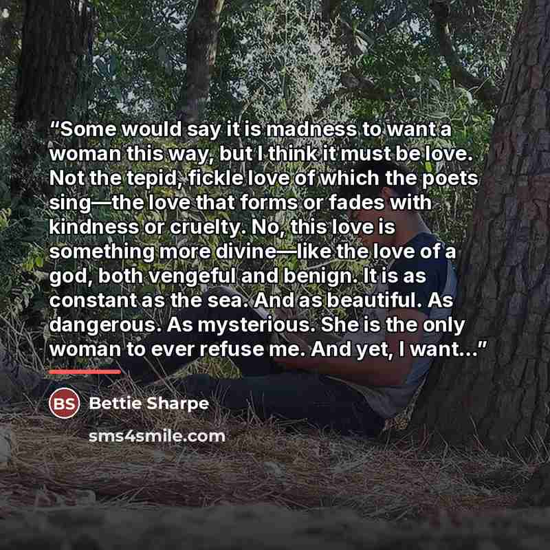 “Some would say it is madness to want a woman this way, but I think it must be love. Not the tepid, fickle love of which the poets sing—the love that forms or fades with kindness or cruelty. No, this love is something more divine—like the love of a god, both vengeful and benign. It is as constant…” quote by Bettie Sharpe