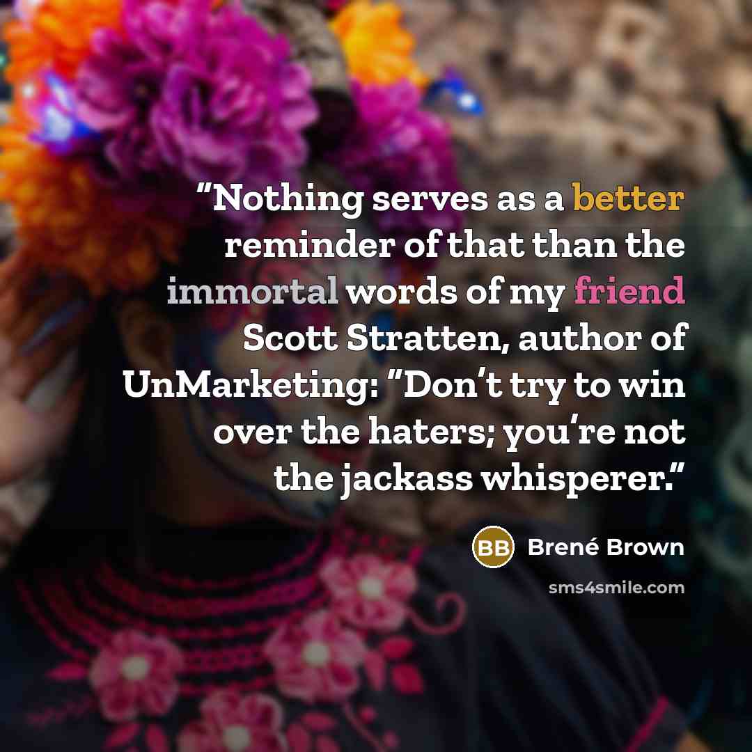 “Nothing serves as a better reminder of that than the immortal words of my friend Scott Stratten, author of UnMarketing: “Don’t try to win over the haters; you’re not the jackass whisperer.” quote by Brené Brown