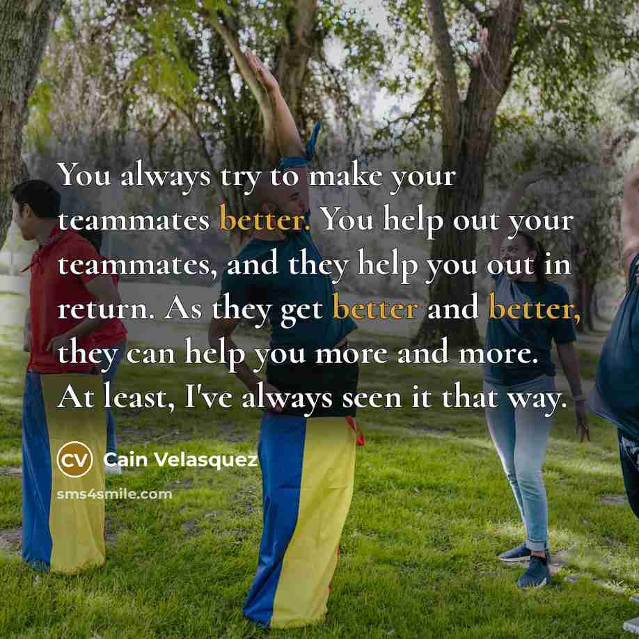 “You always try to make your teammates better. You help out your teammates, and they help you out in return. As they get better and better, they can help you more and more. At least, I've always seen it that way.” quote by Cain Velasquez