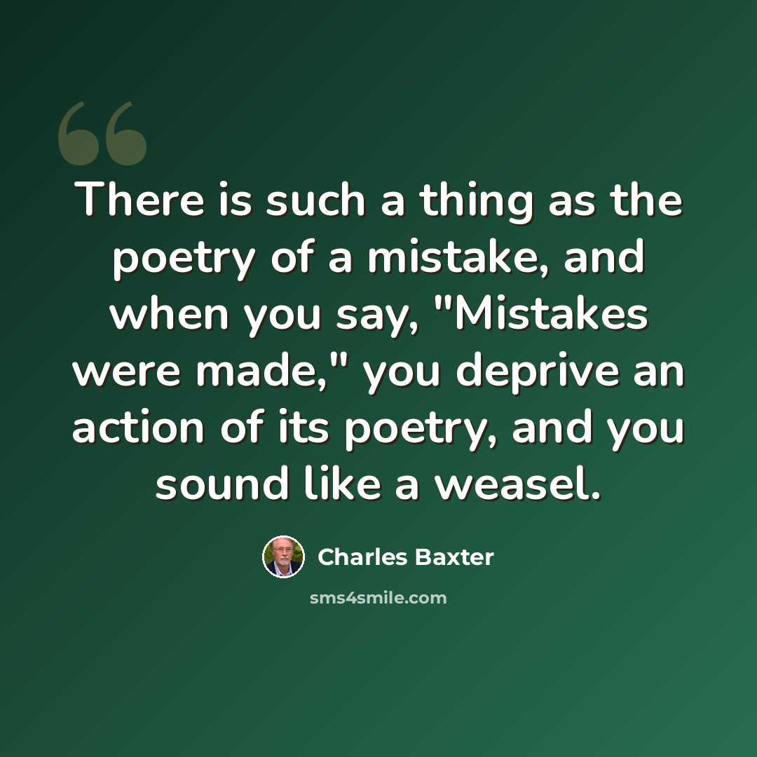 “There is such a thing as the poetry of a mistake, and when you say, "Mistakes were made," you deprive an action of its poetry, and you sound like a weasel.” quote by Charles Baxter