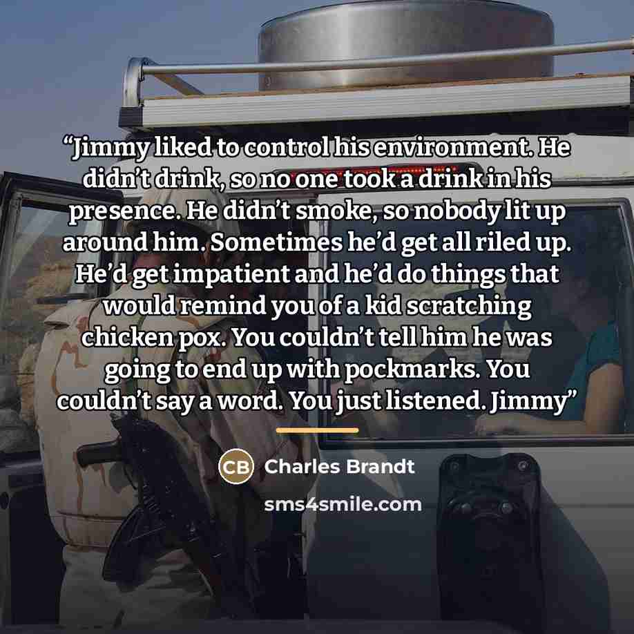 “Jimmy liked to control his environment. He didn’t drink, so no one took a drink in his presence. He didn’t smoke, so nobody lit up around him. Sometimes he’d get all riled up. He’d get impatient and he’d do things that would remind you of a kid scratching chicken pox. You couldn’t tell him he was…” quote by Charles Brandt