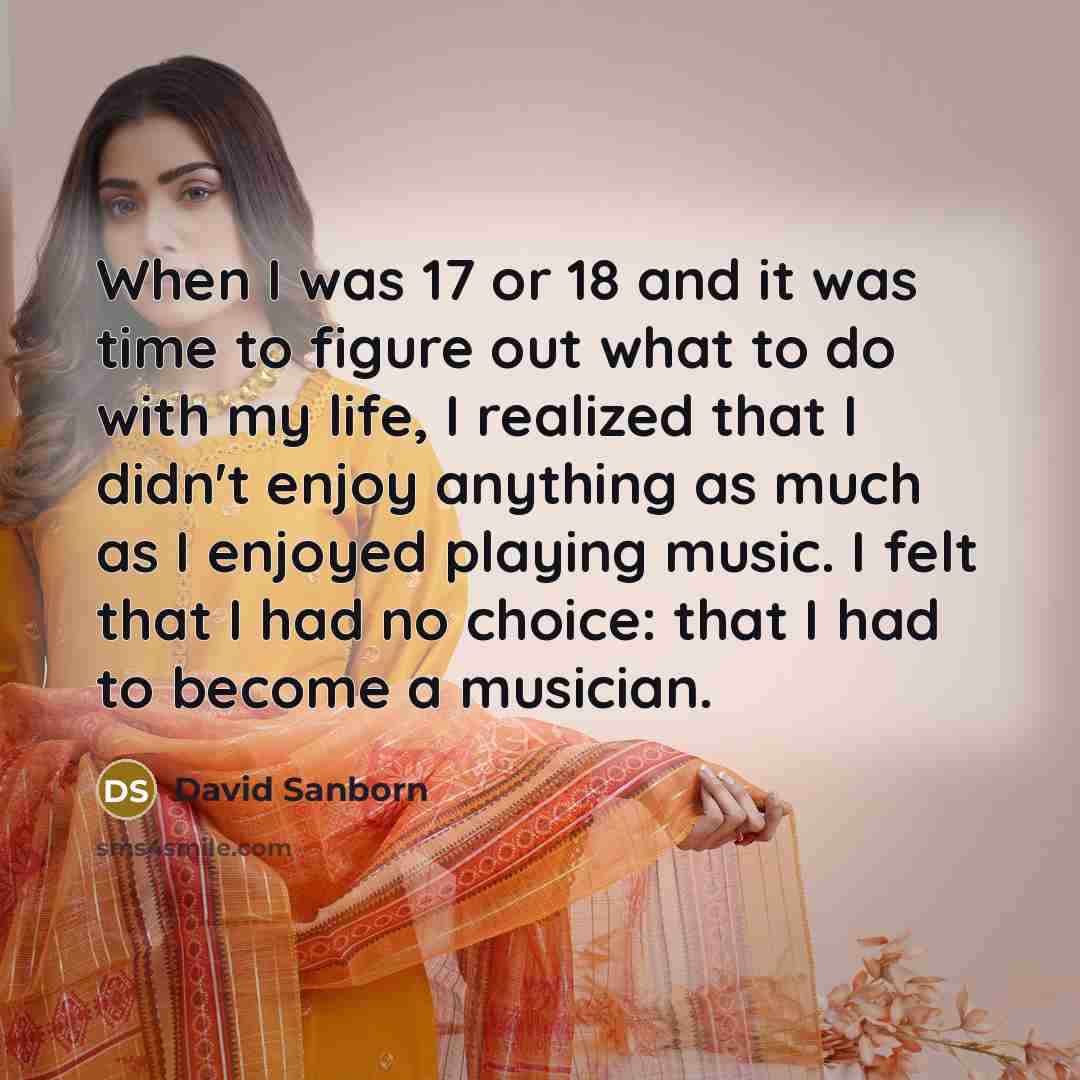 “When I was 17 or 18 and it was time to figure out what to do with my life, I realized that I didn't enjoy anything as much as I enjoyed playing music. I felt that I had no choice: that I had to become a musician.” quote by David Sanborn