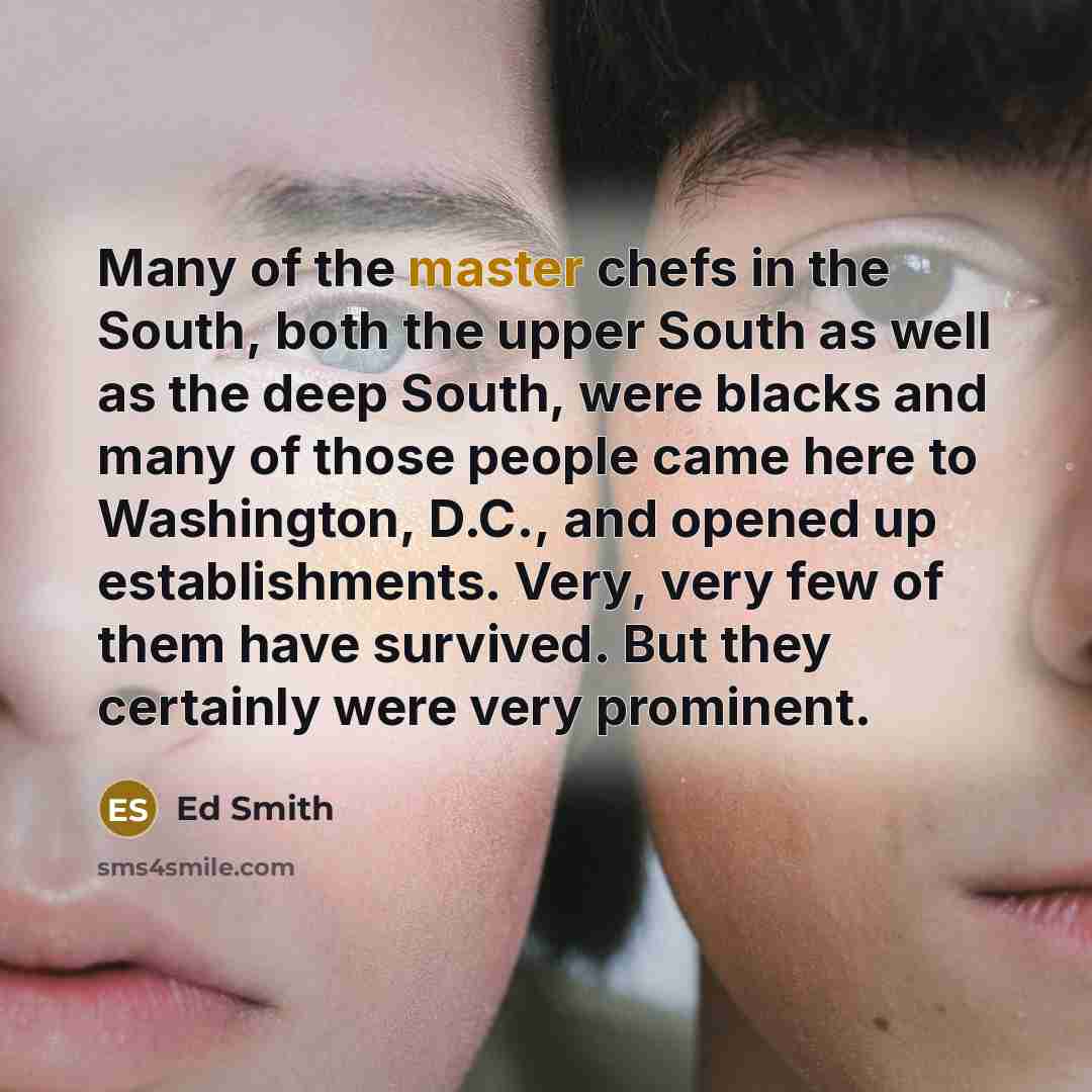 “Many of the master chefs in the South, both the upper South as well as the deep South, were blacks and many of those people came here to Washington, D.C., and opened up establishments. Very, very few of them have survived. But they certainly were very prominent.” quote by Ed Smith