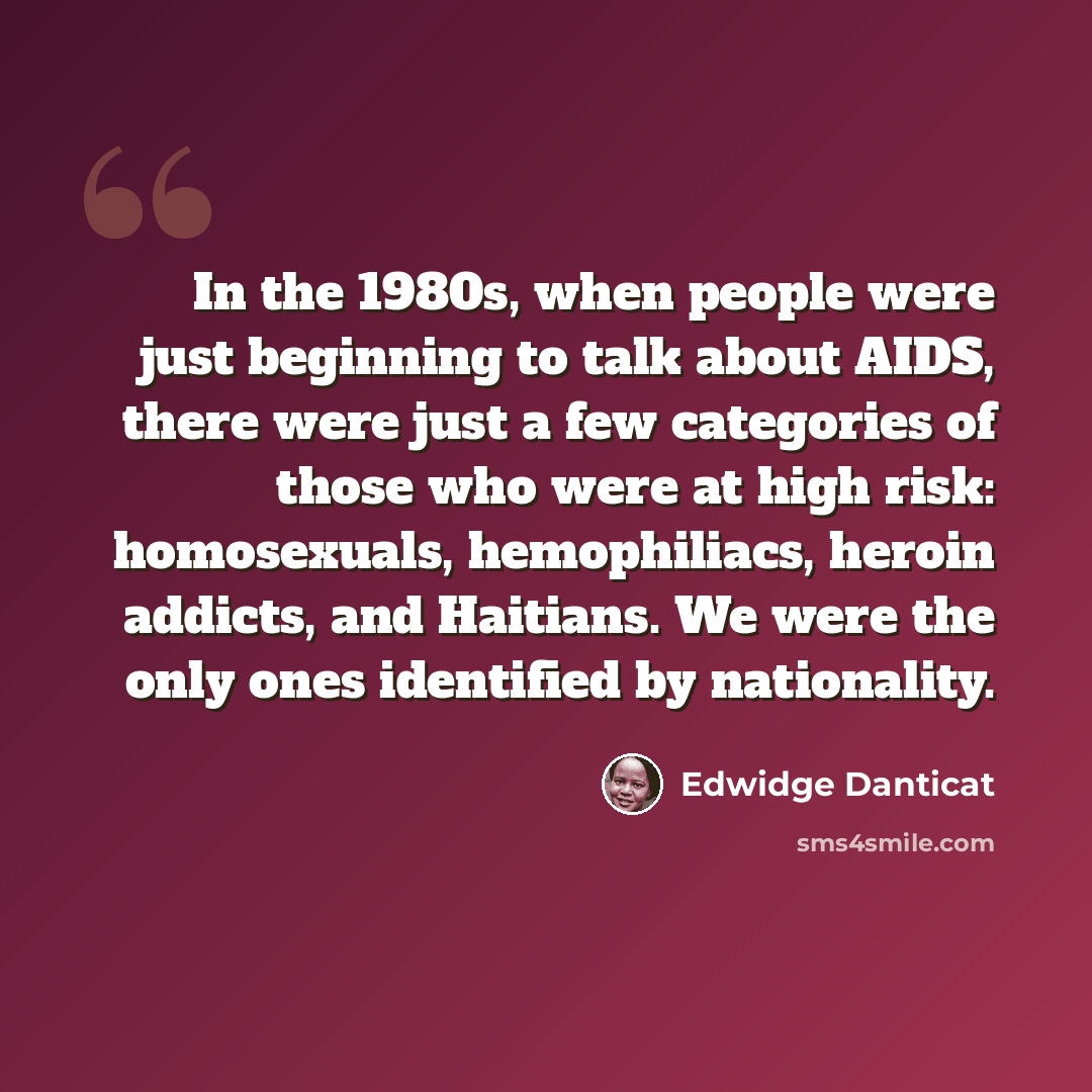 “In the 1980s, when people were just beginning to talk about AIDS, there were just a few categories of those who were at high risk: homosexuals, hemophiliacs, heroin addicts, and Haitians. We were the only ones identified by nationality.” quote by Edwidge Danticat
