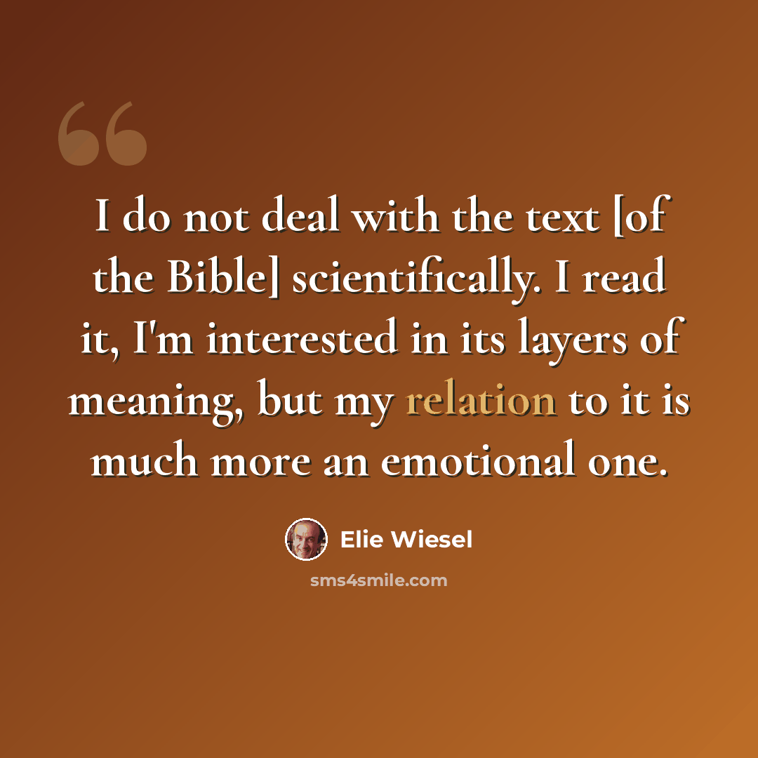“I do not deal with the text [of the Bible] scientifically. I read it, I'm interested in its layers of meaning, but my relation to it is much more an emotional one.” quote by Elie Wiesel