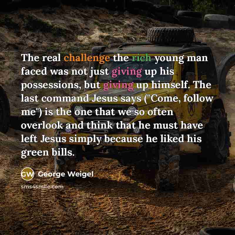“The real challenge the rich young man faced was not just giving up his possessions, but giving up himself. The last command Jesus says ("Come, follow me") is the one that we so often overlook and think that he must have left Jesus simply because he liked his green bills.” quote by George Weigel