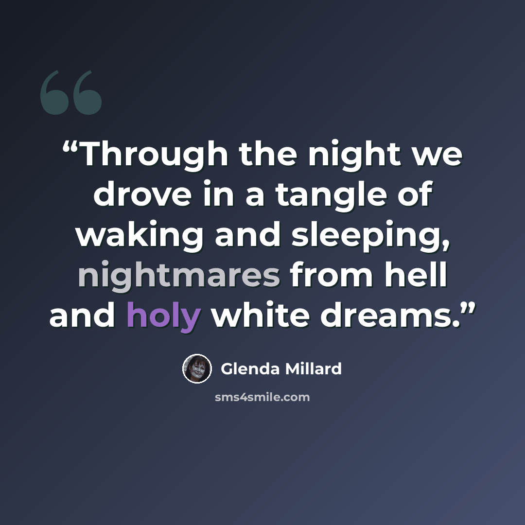 “Through the night we drove in a tangle of waking and sleeping, nightmares from hell and holy white dreams.” quote by Glenda Millard