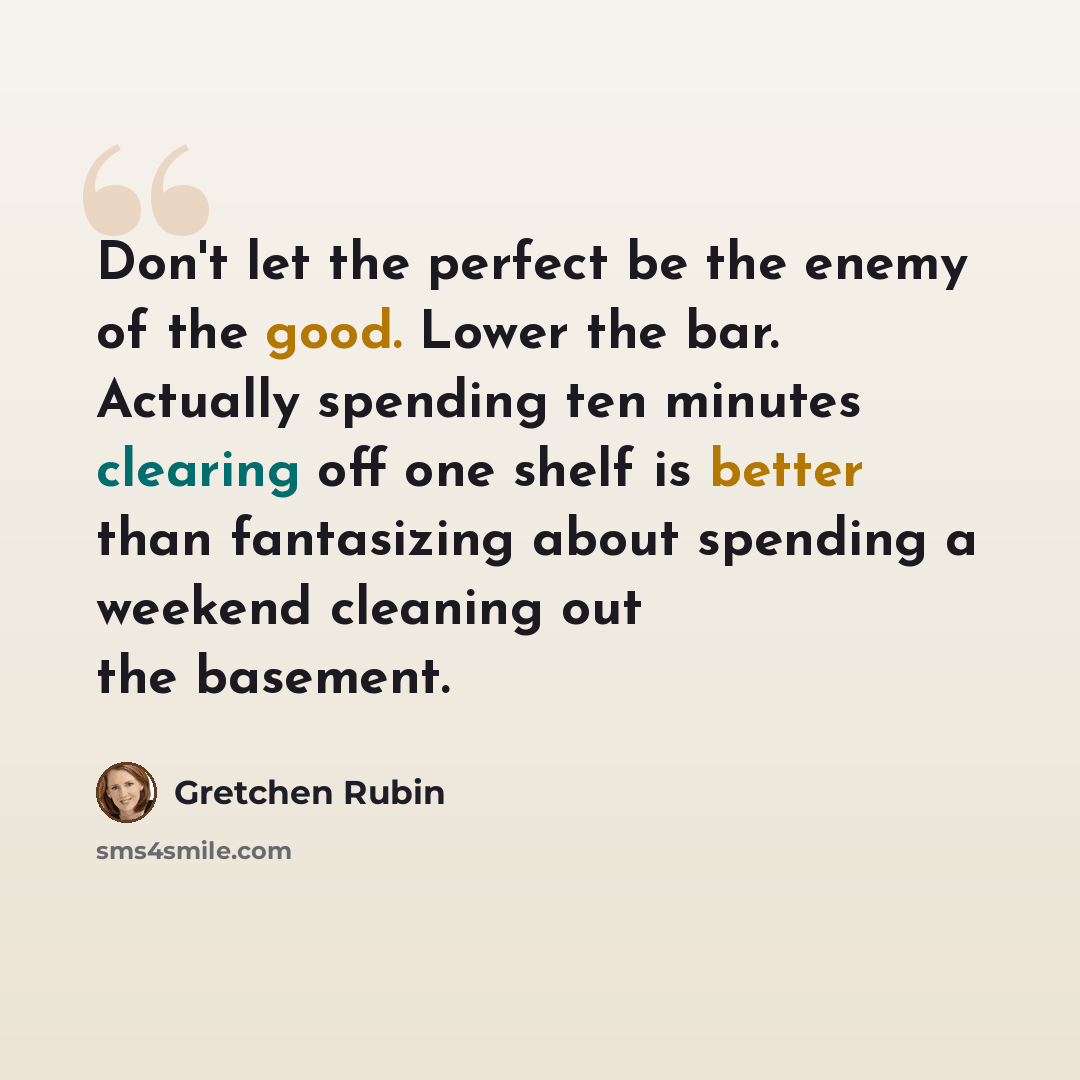 “Don't let the perfect be the enemy of the good. Lower the bar. Actually spending ten minutes clearing off one shelf is better than fantasizing about spending a weekend cleaning out the basement.” quote by Gretchen Rubin