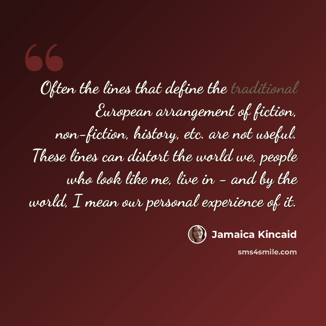 “Often the lines that define the traditional European arrangement of fiction, non-fiction, history, etc. are not useful. These lines can distort the world we, people who look like me, live in - and by the world, I mean our personal experience of it.” quote by Jamaica Kincaid