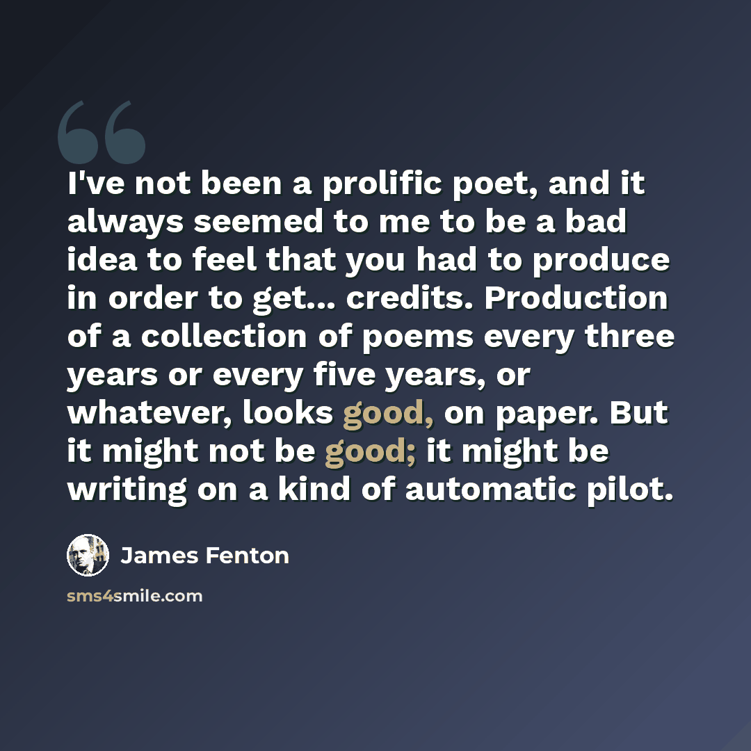 “I've not been a prolific poet, and it always seemed to me to be a bad idea to feel that you had to produce in order to get... credits. Production of a collection of poems every three years or every five years, or whatever, looks good, on paper. But it might not be good; it might be writing on a…” quote by James Fenton