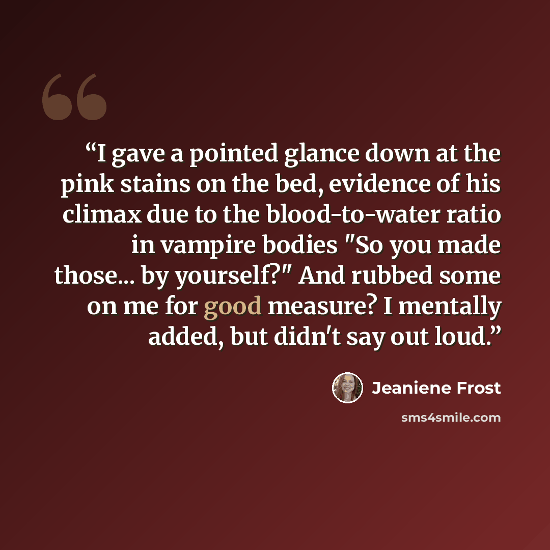 “I gave a pointed glance down at the pink stains on the bed, evidence of his climax due to the blood-to-water ratio in vampire bodies "So you made those... by yourself?" And rubbed some on me for good measure? I mentally added, but didn't say out loud.” quote by Jeaniene Frost