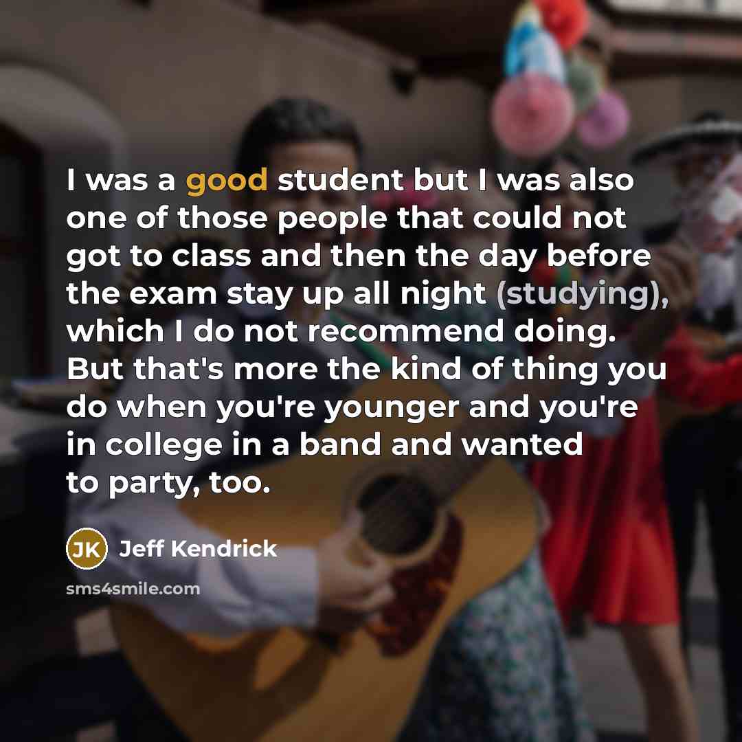 “I was a good student but I was also one of those people that could not got to class and then the day before the exam stay up all night (studying), which I do not recommend doing. But that's more the kind of thing you do when you're younger and you're in college in a band and wanted to party, too.” quote by Jeff Kendrick