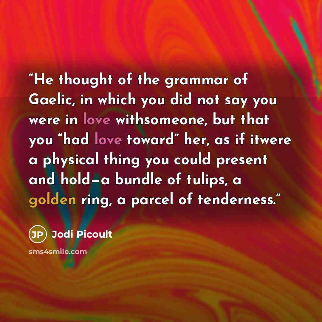 “He thought of the grammar of Gaelic, in which you did not say you were in love withsomeone, but that you “had love toward” her, as if itwere a physical thing you could present and hold—a bundle of tulips, a golden ring, a parcel of tenderness.” quote by Jodi Picoult