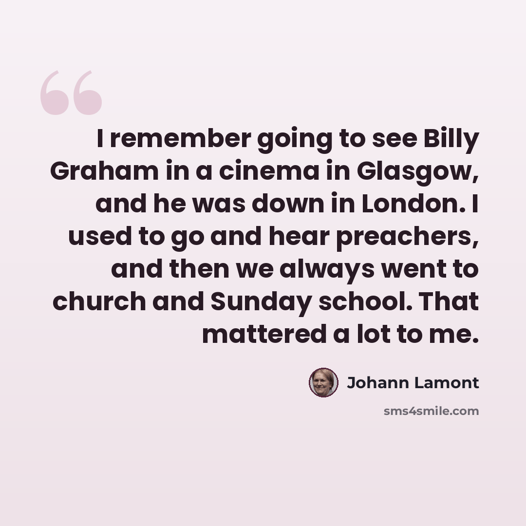 “I remember going to see Billy Graham in a cinema in Glasgow, and he was down in London. I used to go and hear preachers, and then we always went to church and Sunday school. That mattered a lot to me.” quote by Johann Lamont