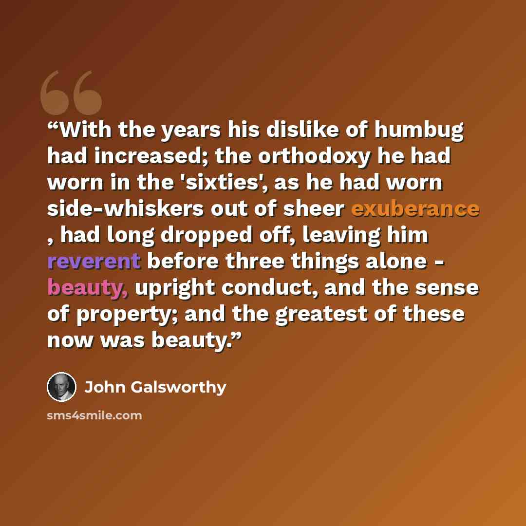 “With the years his dislike of humbug had increased; the orthodoxy he had worn in the 'sixties', as he had worn side-whiskers out of sheer exuberance , had long dropped off, leaving him reverent before three things alone - beauty, upright conduct, and the sense of property; and the greatest of…” quote by John Galsworthy