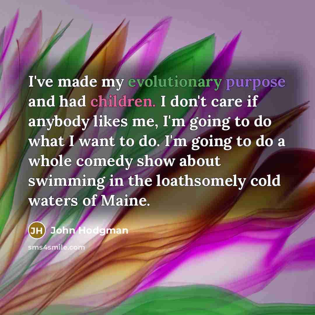 “I've made my evolutionary purpose and had children. I don't care if anybody likes me, I'm going to do what I want to do. I'm going to do a whole comedy show about swimming in the loathsomely cold waters of Maine.” quote by John Hodgman