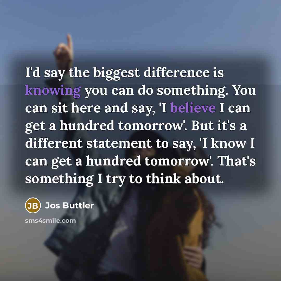 “I'd say the biggest difference is knowing you can do something. You can sit here and say, 'I believe I can get a hundred tomorrow'. But it's a different statement to say, 'I know I can get a hundred tomorrow'. That's something I try to think about.” quote by Jos Buttler