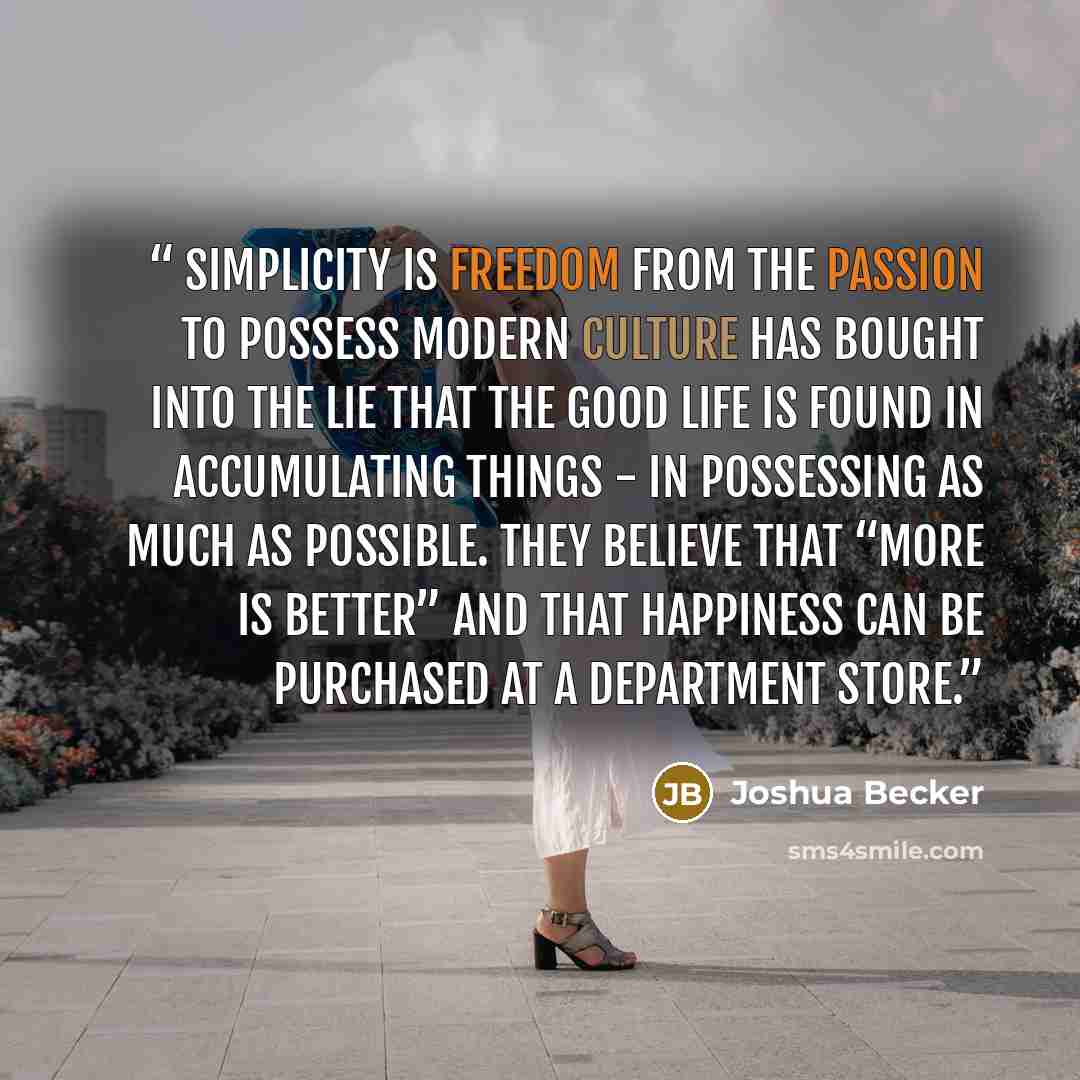 “SIMPLICITY IS FREEDOM FROM THE PASSION TO POSSESS Modern culture has bought into the lie that the good life is found in accumulating things - in possessing as much as possible. They believe that “more is better” and that happiness can be purchased at a department store.” quote by Joshua Becker