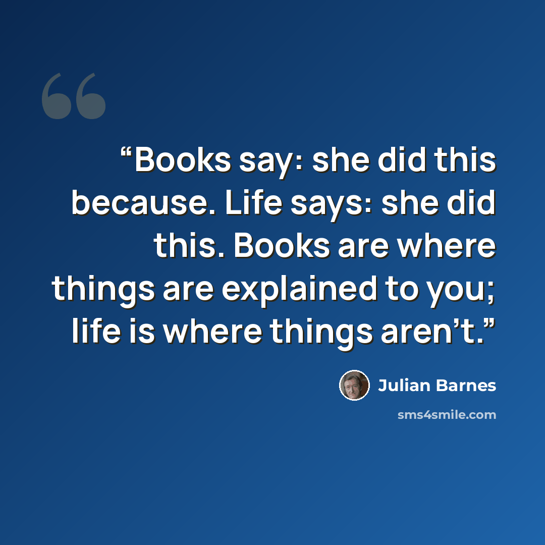 “Books say: she did this because. Life says: she did this. Books are where things are explained to you; life is where things aren't.” quote by Julian Barnes