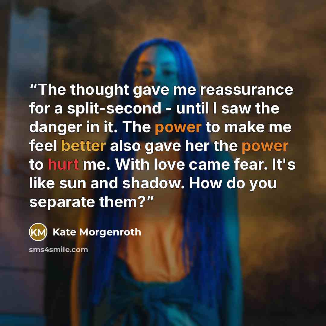 “The thought gave me reassurance for a split-second - until I saw the danger in it. The power to make me feel better also gave her the power to hurt me. With love came fear. It's like sun and shadow. How do you separate them?” quote by Kate Morgenroth
