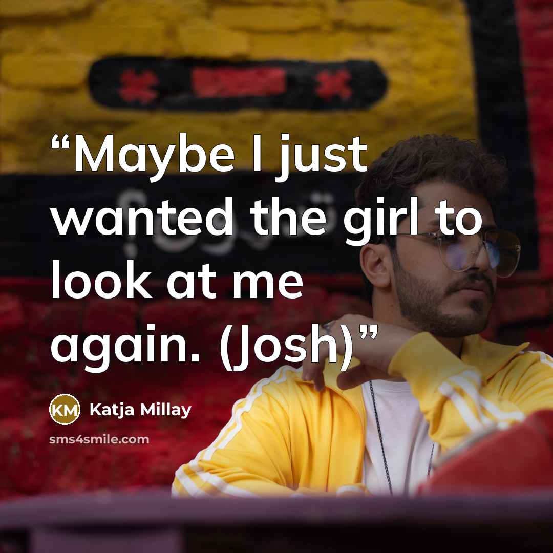 “Maybe I just wanted the girl to look at me again. (Josh)” quote by Katja Millay